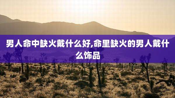 男人命中缺火戴什么好,命里缺火的男人戴什么饰品