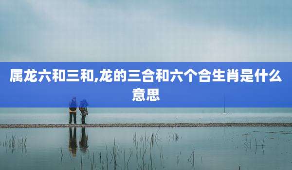 属龙六和三和,龙的三合和六个合生肖是什么意思