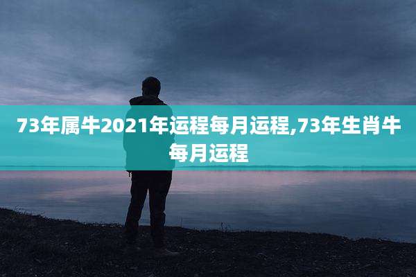 73年属牛2021年运程每月运程,73年生肖牛每月运程