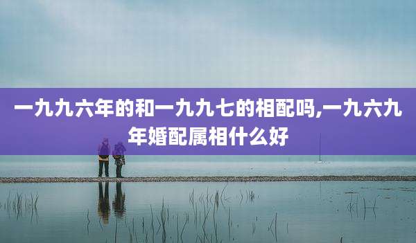 一九九六年的和一九九七的相配吗,一九六九年婚配属相什么好