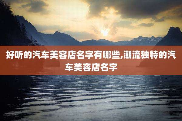 好听的汽车美容店名字有哪些,潮流独特的汽车美容店名字