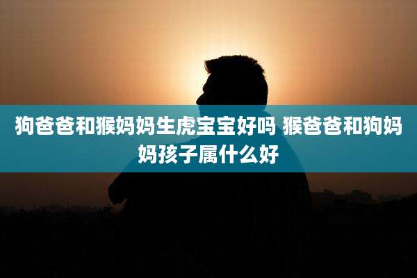 狗爸爸和猴妈妈生虎宝宝好吗 猴爸爸和狗妈妈孩子属什么好