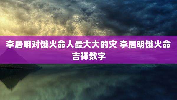 李居明对饿火命人最大大的灾 李居明饿火命吉祥数字