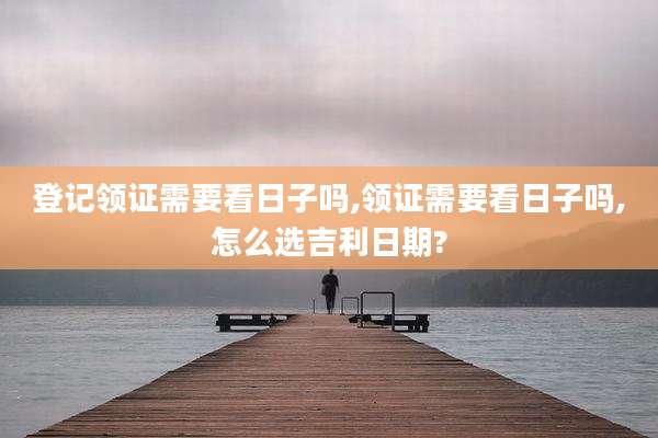 登记领证需要看日子吗,领证需要看日子吗,怎么选吉利日期?
