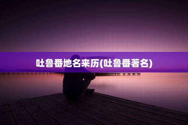吐鲁番地名来历(吐鲁番著名)