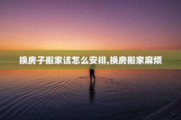 换房子搬家该怎么安排,换房搬家麻烦