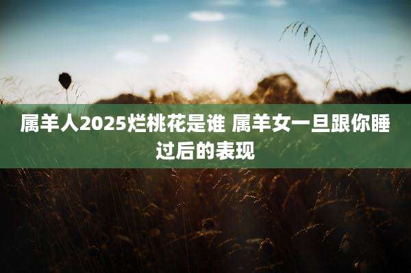 属羊人2025烂桃花是谁 属羊女一旦跟你睡过后的表现
