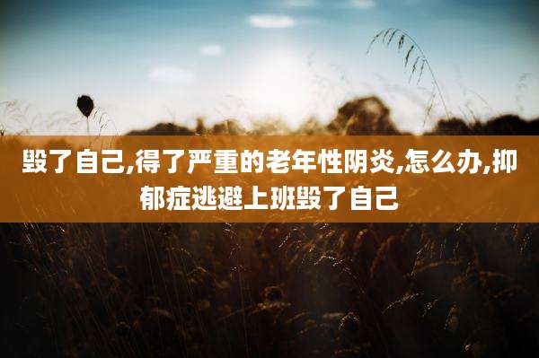 毁了自己,得了严重的老年性阴炎,怎么办,抑郁症逃避上班毁了自己