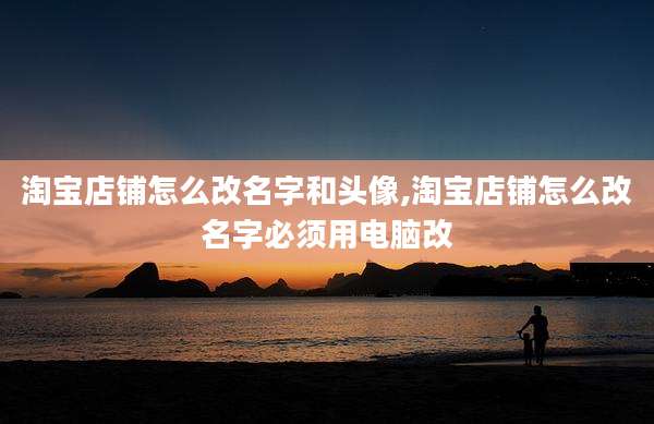 淘宝店铺怎么改名字和头像,淘宝店铺怎么改名字必须用电脑改