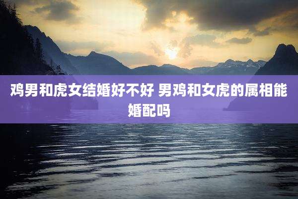 鸡男和虎女结婚好不好 男鸡和女虎的属相能婚配吗