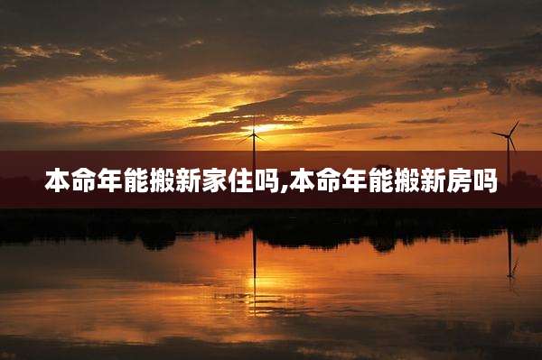本命年能搬新家住吗,本命年能搬新房吗