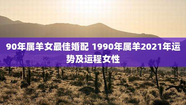 90年属羊女最佳婚配 1990年属羊2021年运势及运程女性