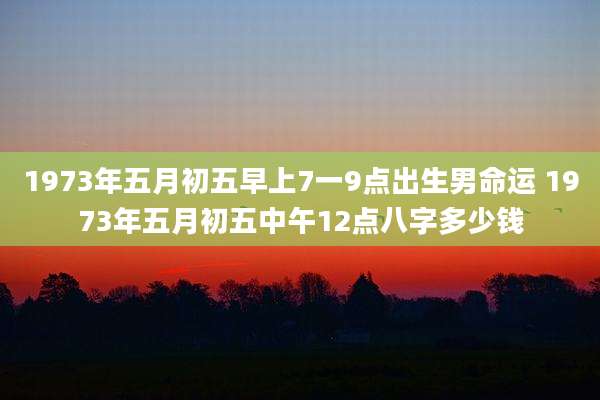 1973年五月初五早上7一9点出生男命运 1973年五月初五中午12点八字多少钱