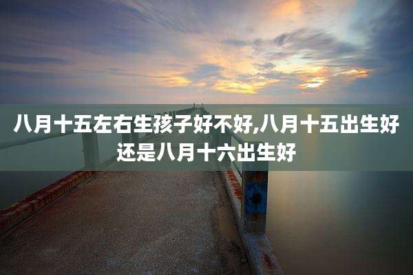 八月十五左右生孩子好不好,八月十五出生好还是八月十六出生好