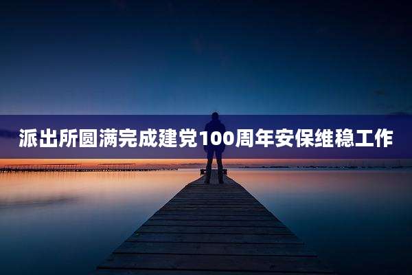 派出所圆满完成建党100周年安保维稳工作