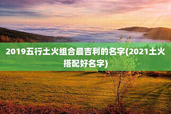 2019五行土火组合最吉利的名字(2021土火搭配好名字)