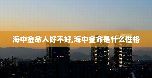 海中金命人好不好,海中金命是什么性格