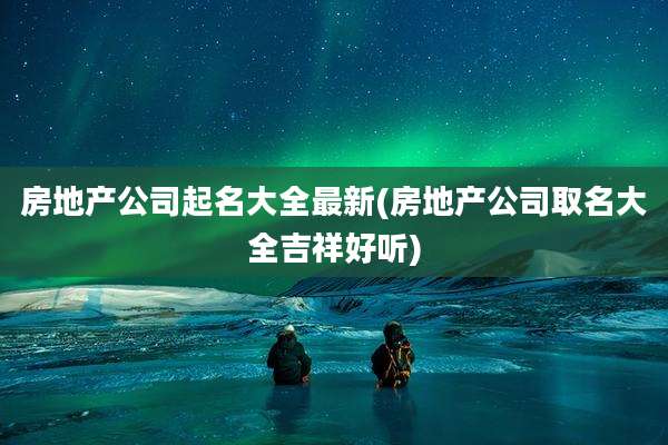 房地产公司起名大全最新(房地产公司取名大全吉祥好听)
