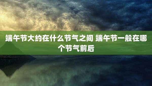 端午节大约在什么节气之间 端午节一般在哪个节气前后