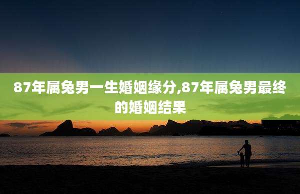 87年属兔男一生婚姻缘分,87年属兔男最终的婚姻结果