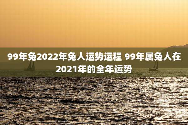 99年兔2022年兔人运势运程 99年属兔人在2021年的全年运势
