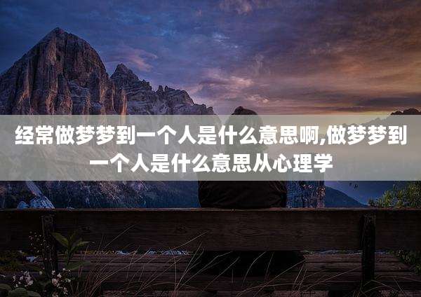 经常做梦梦到一个人是什么意思啊,做梦梦到一个人是什么意思从心理学