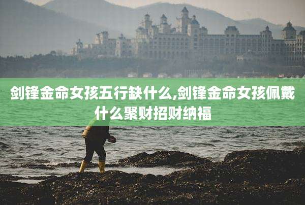 剑锋金命女孩五行缺什么,剑锋金命女孩佩戴什么聚财招财纳福