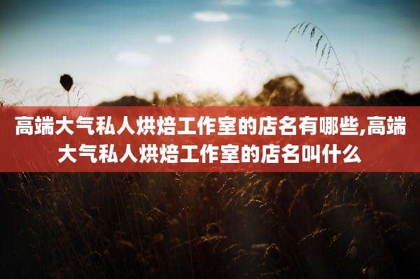 高端大气私人烘焙工作室的店名有哪些,高端大气私人烘焙工作室的店名叫什么