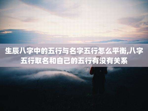 生辰八字中的五行与名字五行怎么平衡,八字五行取名和自己的五行有没有关系