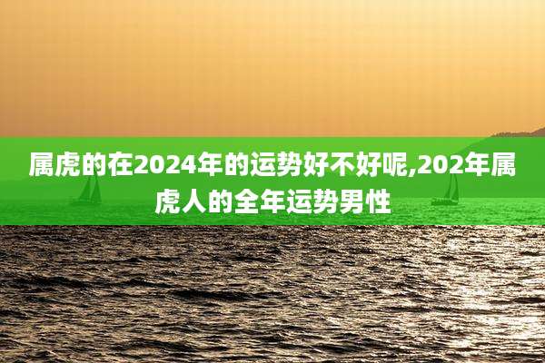 属虎的在2024年的运势好不好呢,202年属虎人的全年运势男性