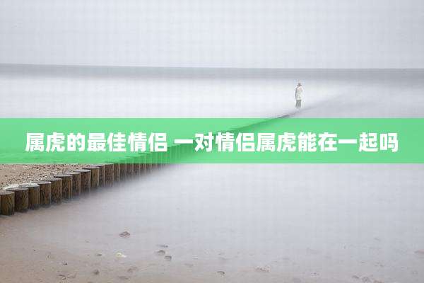 属虎的最佳情侣 一对情侣属虎能在一起吗