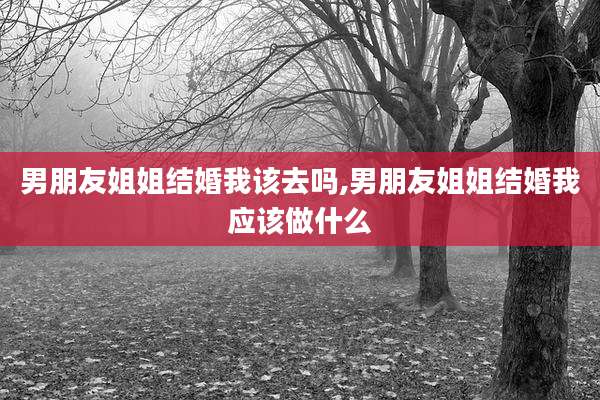 男朋友姐姐结婚我该去吗,男朋友姐姐结婚我应该做什么
