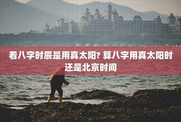 看八字时辰是用真太阳? 算八字用真太阳时还是北京时间