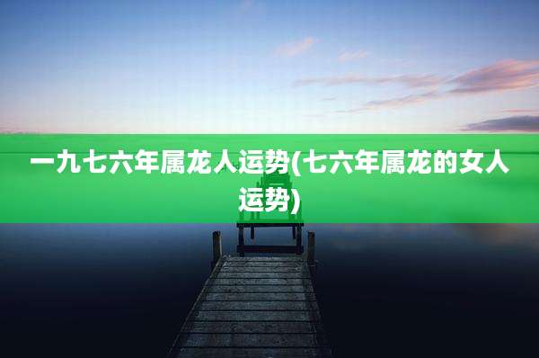 一九七六年属龙人运势(七六年属龙的女人运势)