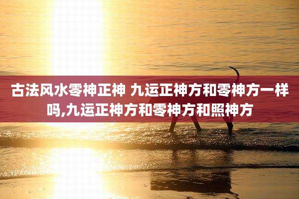 古法风水零神正神 九运正神方和零神方一样吗,九运正神方和零神方和照神方