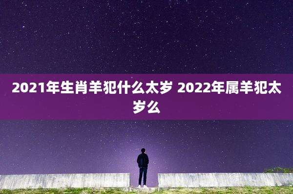 2021年生肖羊犯什么太岁 2022年属羊犯太岁么