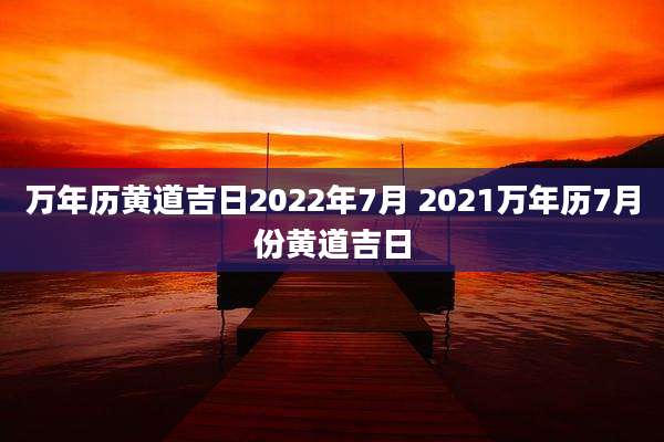 万年历黄道吉日2022年7月 2021万年历7月份黄道吉日