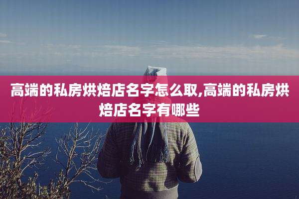 高端的私房烘焙店名字怎么取,高端的私房烘焙店名字有哪些