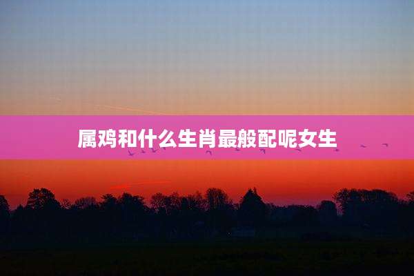 属鸡和什么生肖最般配呢女生
