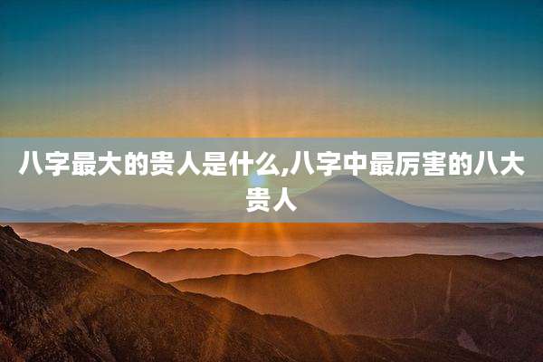 八字最大的贵人是什么,八字中最厉害的八大贵人