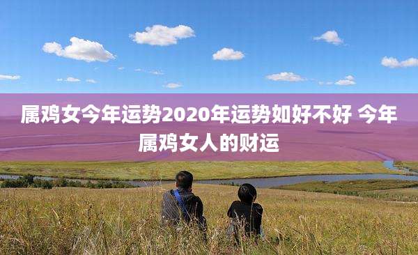 属鸡女今年运势2020年运势如好不好 今年属鸡女人的财运