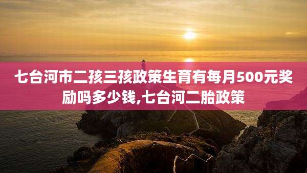 七台河市二孩三孩政策生育有每月500元奖励吗多少钱,七台河二胎政策