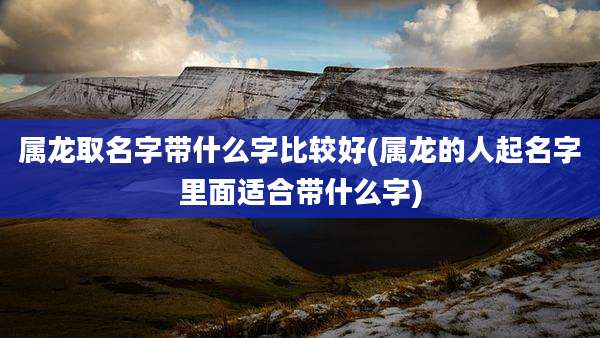 属龙取名字带什么字比较好(属龙的人起名字里面适合带什么字)