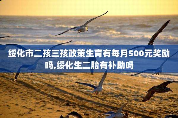 绥化市二孩三孩政策生育有每月500元奖励吗,绥化生二胎有补助吗