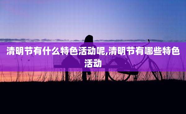 清明节有什么特色活动呢,清明节有哪些特色活动