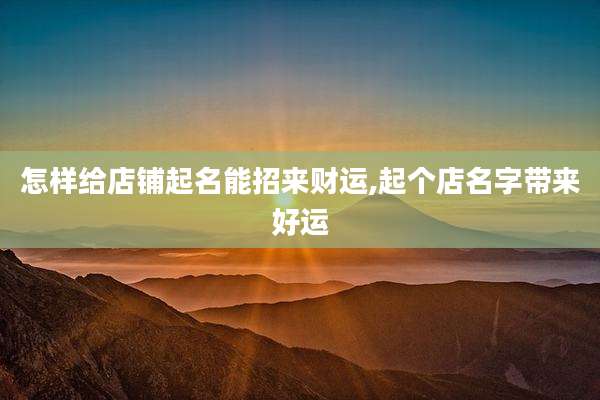 怎样给店铺起名能招来财运,起个店名字带来好运
