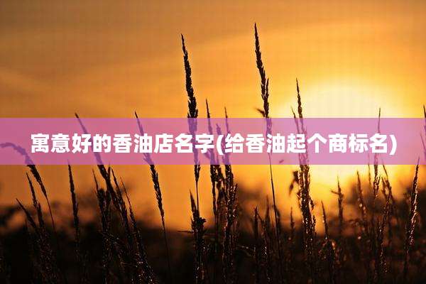 寓意好的香油店名字(给香油起个商标名)