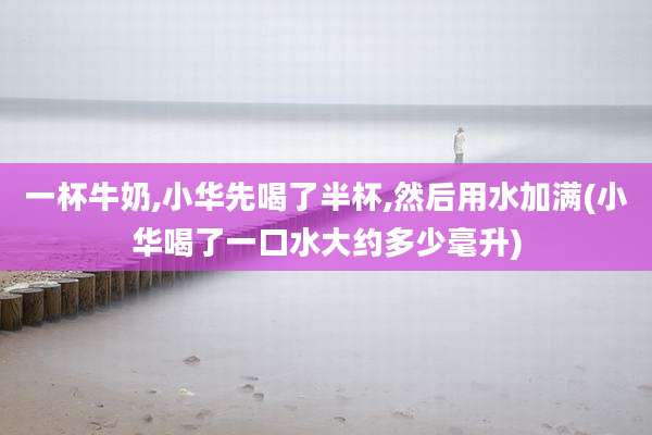 一杯牛奶,小华先喝了半杯,然后用水加满(小华喝了一口水大约多少毫升)