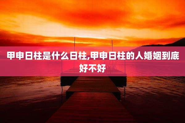 甲申日柱是什么日柱,甲申日柱的人婚姻到底好不好