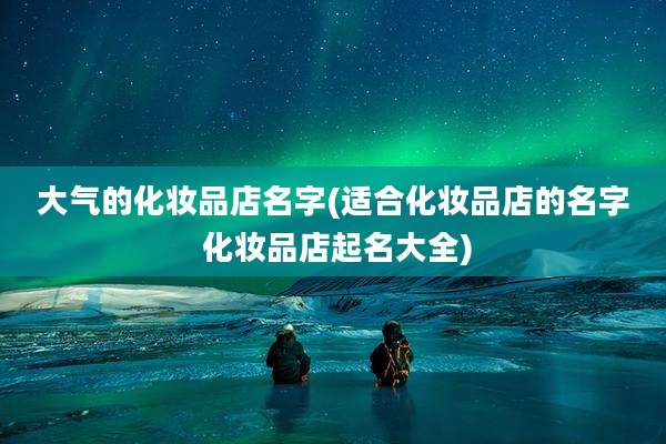 大气的化妆品店名字(适合化妆品店的名字 化妆品店起名大全)